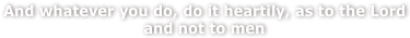 And whatever you do, do it heartily, as to the Lord and not to men
